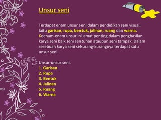 Unsur seni Terdapat enam unsur seni dalam pendidikan seni visual. Iaitu  garisan, rupa, bentuk, jalinan, ruang   dan   warna.  K eenam-enam unsur ini amat penting dalam penghasilan karya seni baik seni sentuhan ataupun seni tampak. Dalam sesebuah karya seni sekurang-kurangnya terdapat satu unsur seni.  Unsur-unsur seni. 1.  Garisan 2. Rupa 3. Bentuk 4. Jalinan 5. Ruang 6. Warna 