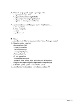 10 | - 1 0
39. Ulah sok resep ngucah-ngacéh kagoréngan batur.
a. ngaliarkeun taleus ateul
b. ngukur ka kujur nimbang ka badan
c. ngindung ka waktu ngabapa ka jaman
d. ngawur ka sintu nyieuhkeun hayam
40. Jelema anu kandel kulit beungeut teh nya éta jalma anu….
a. teu boga kaéra
b. kuat beungeutna
c. éraan
d. gedé kawani
II. Éssay
41. Jieun hiji conto iklan layanan masyarakat (Téma: Pentingna Maca)!
42. Baca ieu cutatan guguritan!
Demi anu luhur budi,
Ajrih taya papadana,
Soméah tara jumago,
Teu adigung adiguna,
Dipiresep balaréa,
Nu kitu kudu ditiru,
Turutan laku-lampahna.
Sebutkeun téma, amanat, guru lagujeung guru wilanganana!
43. Pék jieun masing-masing sapada paparikan jeung rarakitan!
44. Sebutkeun ngaran-ngaran istilah suhunan Sunda!
45. Jieun bubuka biantara (téma: perpisahan siswa kelas 9)!
 
