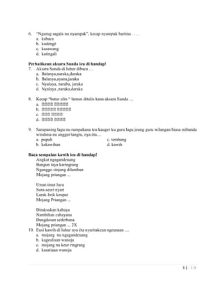 3 | - 1 0
6. “Ngurug sagala nu nyampak”, kecap nyampak hartina . . . .
a. kabaca
b. kadéngé
c. kasawang
d. katingali
Perhatikeun aksara Sunda ieu di handap!
7. Aksara Sunda di luhur dibaca …
a. Balanya,naraka,daraka
b. Balanya,ayana,jaraka
c. Nyalaya, naraba, jaraka
d. Nyalaya ,naraka,daraka
8. Kecap “batur ulin “ lamun ditulis kana aksara Sunda …
a. ᮘᮘᮘᮘ ᮘᮘᮘᮘᮘ
b. ᮘᮘᮘᮘᮘ ᮘᮘᮘᮘᮘ
c. ᮘᮘᮘ ᮘᮘᮘᮘ
d. ᮘᮘᮘᮘ ᮘᮘᮘᮘ
9. Sarupaning lagu nu rumpakana teu kauger ku guru lagu jeung guru wilangan biasa mibanda
wirahma nu angger/tangtu, nya éta....
a. pupuh c. tembang
b. kakawihan d. kawih
Baca sempalan kawih ieu di handap!
Angkat ngagandeuang
Bangun taya karingrang
Nganggo sinjang dilamban
Mojang priangan ...
Umat-imut lucu
Sura-seuri nyari
Larak-lirik keupat
Mojang Priangan ...
Diraksukan kabaya
Nambihan cahayana
Dangdosan sederhana
Mojang priangan ... 2X
10. Eusi kawih di luhur nya éta nyaritakeun ngeunaan ....
a. mojang nu ngagandeuang
b. kageulisan wanoja
c. mojang nu keur ringrang
d. kasatiaan wanoja
 