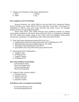 4 | - 1 0
11. “Bangun taya karingrang” kecap bangun ngandung harti ....
a. Hirup c. hudang
b. Sabab d. siga
Baca sempalan warta ieu di handap!
Museum Konfrénsi Asia Afrika (MKAA), dina poé Rebo (4/8), mitembeyan Progam
Féstival Konfrénsi Asia Afrika (FKAA) 2010 nu boga téma “Carita Kota”. Éta program nu
dialpukahan ku MKAA rukun gawé jeung Netzwerk katut Smart Convex téh minangka
program advokasi di widang diplomasi publik.
Project Oicer FKAA 2010, Deddy Mulyana Surya nétélakeun program ieu miboga
tujuan pikeun ningkatkeun ajén historis jeung modal plitis KAA nu lumangsung di Bandung
aun 1955. Rukun gawé papada nagara di Asia Afrika, tétéla bisa dijadikeun modal pikeun
nwangu daya saing bangsa cara ngusahakeun séktor atika jeung industri kréatif.
12. Salah sahiji tujuan diayakeunana progam FKAA téh, iwal ....
a. ngageuing deui ajén historis jeung modal politis KAA di Bandung taun 1955
b. ngaraketkeundeui rukun gawé papada nagara di Asia Afrika
c. nabeungkeut urang Bandung dina acara FKAA
d. ngaronjatkeun daya saing séktor atikan jeung industri kréatif
13. Iraha program FKAA dilaksanakeun ...
a. Tanggal 8 April
b. Di Bandung 2010
c. Tanggal 4 Agustus
d. Di Bandung 1955
Baca conto sisindiran ieu di handap!
Lamun urang ka cikolé
Moal hésé tumpak kahar
Lamun urang boga gawé
Moal hésé barang dahar
14. Ungkara di luhur, kaasup sisindiran …
a. rarakitan piwuruk
b. paparikan silih asih
c. rarakitan silih asih
d. paparikan sesebred
Perhatikeun conto wawangsalan ieu di handap!
Teu beunang dihurang sawah,
Teu beunang dipikameumeut.
 