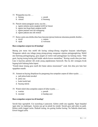 5 | - 1 0
15. Wangsalna nya éta ….
a. hurang c. sawah
b. simeut d. beunang
16. Pancén utama pangjejer acara, nya éta…
a. ngatur jalanna acara sangkan tertib tur lancar
b. ngatur anu boga hajat sangkan tartib
c. ngatur pamaen anu rek manggung
d. ngatur pakéan anu rék minton
17. Karya sastra anu diréka dina basa lancaran (prosa) kalawan ukuranna pondok disebut…
a. novél c. carpon
b. sajak d. wawaran
Baca sempalan carpon ieu di handap!
Barang jrut turun tina mobil téh kuring culang-cileung ningalian kaayaan sakurilingna.
Wangunan sakola anu tohaga jeung pirang-pirang wangunan séjénna patingjungkiring. Mobil
anu harérang patingjulugrug, geus puguh ari motor mah patingjalajar teu kaitung réana. “Duh
gusti, haying teuing kuring jadi budak sakola kawas maranéhna.” Kuring ceurik dina jero haté.
Lian ti kacirina palinter téh awak jeung papakéanana bareresih. Ras ka diri sorangan.Awak
begang kulit hideung balas kapoé.
“Emmh dasar émang geus nasib diri batan sakieu meureunan!” ceuk Atin dina jero hate bari
ngupahan manéh.
18. Amanat nu haying ditepikeun ku pangarang tina sempalan carpon di luhur nyaéta . . . .
a. jadi jalma kudu tawakal
b. putus asa
c. kudu leutik haté
d. hayang sakola
19. Watek tokoh dina sempalan carpon di luhur nyaéta . . . .
a. wanian c. pasrah
b. tawekal d. handap asor
Baca sempalan carpon ieu di handap!
Sawah héjo ngemploh. Cai nyurulung ti pancuran. Kebon entéh anu ngeplak. Ngan hanjakal
ngan ukur na implengan. Ayeuna aya gé nu pinuh ku runtah. Sawah geus jadi jalan nu gedé.
Kebon entéh tinggal carita. Dedeuh teuing, ieu gening lembur kuring. Nu baheula dianti-anti,
kiwari tinggal carita
 