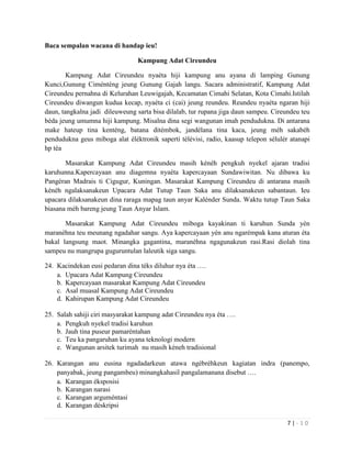 7 | - 1 0
Baca sempalan wacana di handap ieu!
Kampung Adat Cireundeu
Kampung Adat Cireundeu nyaéta hiji kampung anu ayana di lamping Gunung
Kunci,Gunung Ciménténg jeung Gunung Gajah langu. Sacara administratif, Kampung Adat
Cireundeu pernahna di Kelurahan Leuwigajah, Kecamatan Cimahi Selatan, Kota Cimahi.Istilah
Cireundeu diwangun kudua kecap, nyaéta ci (cai) jeung reundeu. Reundeu nyaéta ngaran hiji
daun, tangkalna jadi dileuweung sarta bisa dilalab, tur rupana jiga daun sampeu. Cireundeu teu
béda jeung umumna hiji kampung. Misalna dina segi wangunan imah pendudukna. Di antarana
make hateup tina kenténg, batana ditémbok, jandélana tina kaca, jeung méh sakabéh
pendudukna geus miboga alat éléktronik saperti télévisi, radio, kaasup telepon sélulér atanapi
hp téa
Masarakat Kampung Adat Cireundeu masih kénéh pengkuh nyekel ajaran tradisi
karuhunna.Kapercayaan anu diagemna nyaéta kapercayaan Sundawiwitan. Nu dibawa ku
Pangéran Madrais ti Cigugur, Kuningan. Masarakat Kampung Cireundeu di antarana masih
kénéh ngalaksanakeun Upacara Adat Tutup Taun Saka anu dilaksanakeun sabantaun. Ieu
upacara dilaksanakeun dina raraga mapag taun anyar Kalénder Sunda. Waktu tutup Taun Saka
biasana méh bareng jeung Taun Anyar Islam.
Masarakat Kampung Adat Cireundeu miboga kayakinan ti karuhun Sunda yèn
maranèhna teu meunang ngadahar sangu. Aya kapercayaan yén anu ngarémpak kana aturan éta
bakal langsung maot. Minangka gagantina, maranéhna ngagunakeun rasi.Rasi diolah tina
sampeu nu mangrupa guguruntulan laleutik siga sangu.
24. Kacindekan eusi pedaran dina téks diluhur nya éta ….
a. Upacara Adat Kampung Cireundeu
b. Kapercayaan masarakat Kampung Adat Cireundeu
c. Asal muasal Kampung Adat Cireundeu
d. Kahirupan Kampung Adat Cireundeu
25. Salah sahiji ciri masyarakat kampung adat Cireundeu nya éta ….
a. Pengkuh nyekel tradisi karuhun
b. Jauh tina puseur pamaréntahan
c. Teu ka pangaruhan ku ayana teknologi modern
e. Wangunan arsitek turimah nu masih kéneh tradisional
26. Karangan anu eusina ngadadarkeun atawa ngébréhkeun kagiatan indra (panempo,
panyabak, jeung pangambeu) minangkahasil pangalamanana disebut ….
a. Karangan éksposisi
b. Karangan narasi
c. Karangan arguméntasi
d. Karangan déskripsi
 