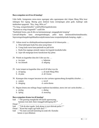8 | - 1 0
Baca sempalan novél ieu di handap!
Udin balik, leungeunna meus-meus ngaragap saku ngarampaan duit titipan Mang Mita keur
indungna bisi ragrag. Barang geus deukeut kana sisimpangan jalan gedé, kadéngé sada
tatabeuhan ngaguruh. “Hey, Jang, Milu yu!”
“Yu Jang, urangmilukaditu“ ceukOyibbaringadeukeutan.
“Kamana nu iring-iringantéh?” ceukUdin
“KaditukaCitomo, pan di ditu nu karianananaogé, nanggapkuda lumping”
LatwaéUdinpoho kana omonganindungna, poho kana duitanusakituréanadinasaku.
Sajeroningmilungabringtéhkadituwaépikiranana kana resepnalalajokuda lumping, engké …
27. Atikan moral nu rékditepikeuntinasempalannovél di luhurnyaéta ….
a. Dina kahirupan kudu bisa akur jeung batur
b. Urang kudu nurut kana paréntah nu jadi kolot
c. Kudu bisa ngajaga amanah supaya teu kagoda kusakaba-kaba
d. Jujur téh mangrupa konci kasuksésan hiji jalma
28. Watek nu kagambar dina diri Udin nya éta ….
a. teu jujur c. babarian
b. teu amanah d. adigung
29. Latar tempat nu kagambar dina novél di luhur nya éta
a. di lapang c. di imah Mang Mita
b. di jalan d. di Citomo
30. Karangan dina wangun lancaran tur alur caritana ngarancabang (kompléks) disebut ….
a. carpon c. novél
b. dongéng d. carita drama
31. Bagian drama anu miboga fungsi nepikeun kacindekan, atawa inti sari carita disebut…..
a. prolog c. dialog
b. épilog d. monolog
Baca sempalan drama ieu di handap!
Isah : " Tah geuning mangkeluk téh karék ngurunyung.
kamana waé atuh, batur manggih kabingung téh ?"
Omad : "……………………………………………………….."
Isah : " Tuh da ukur ngadu. Ieuh akang si nyai ditéwak pulisi ? "
Omad : " Keun baé engké ogé balik deui ! "
Isah : " Na mani euweuh kamelang ka anak téh. Kumaha
lamun si nyai dihukum
 