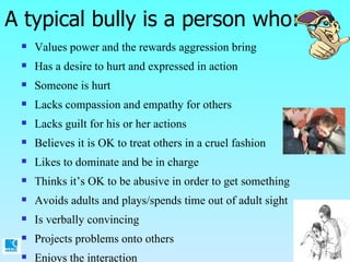 A typical bully is a person who:  Values power and the rewards aggression bring Has a desire to hurt and expressed in action Someone is hurt Lacks compassion and empathy for others Lacks guilt for his or her actions Believes it is OK to treat others in a cruel fashion Likes to dominate and be in charge Thinks it’s OK to be abusive in order to get something Avoids adults and plays/spends time out of adult sight Is verbally convincing  Projects problems onto others Enjoys the interaction 