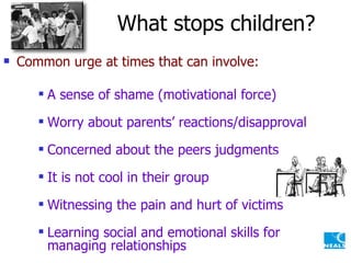 What stops children? Common urge at times that can involve: A sense of shame (motivational force) Worry about parents’ reactions/disapproval Concerned about the peers judgments It is not cool in their group Witnessing the pain and hurt of victims Learning social and emotional skills for managing relationships 