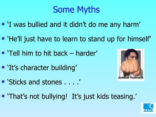 Some Myths ‘ I was bullied and it didn’t do me any harm’ ‘ He’ll just have to learn to stand up for himself’ ‘ Tell him to hit back – harder’ ‘ It’s character building’ ‘ Sticks and stones . . . .’  ‘ That’s not bullying!  It’s just kids teasing.’ 