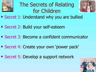The Secrets of Relating for Children Secret 1:  Understand why you are bullied Secret 2:  Build your self-esteem Secret 3:  Become a confident communicator Secret 4:  Create your own ‘power pack’ Secret 5:  Develop a support network   