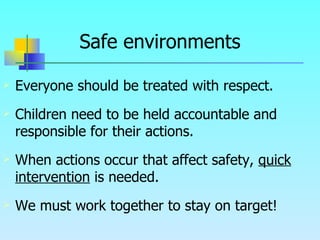 Safe environments Everyone should be treated with respect. Children need to be held accountable and responsible for their actions.  When actions occur that affect safety,  quick   intervention  is needed. We must work together to stay on target! 