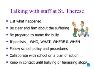 Talking with staff at St. Therese List what happened. Be clear and firm about the suffering Be prepared to name the bully If persists – WHO, WHAT, WHERE & WHEN Follow school policy and procedures Collaborate with school on a plan of action Keep in contact until bullying or harassing stops 