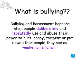 ‘ Bullying and harassment happens when people  deliberately  and  repeatedly   use and abuse their power to hurt, annoy, torment or put down other people they see as  weaker or smaller  What is bullying?? 