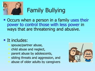 Family Bullying Occurs when a person in a family  uses their power to control those with less power  in ways that are threatening and abusive. It includes: spouse/partner abuse,  child abuse and neglect, parent abuse by adolescents,  sibling threats and aggression, and  abuse of older adults by caregivers 