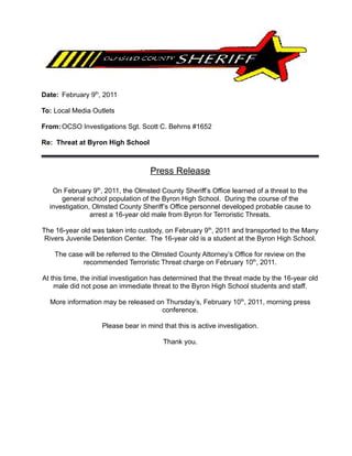 Date: February 9th, 2011

To: Local Media Outlets

From: OCSO Investigations Sgt. Scott C. Behrns #1652

Re: Threat at Byron High School



                                    Press Release

   On February 9th, 2011, the Olmsted County Sheriff’s Office learned of a threat to the
      general school population of the Byron High School. During the course of the
  investigation, Olmsted County Sheriff’s Office personnel developed probable cause to
                arrest a 16-year old male from Byron for Terroristic Threats.

The 16-year old was taken into custody, on February 9th, 2011 and transported to the Many
 Rivers Juvenile Detention Center. The 16-year old is a student at the Byron High School.

    The case will be referred to the Olmsted County Attorney’s Office for review on the
            recommended Terroristic Threat charge on February 10th, 2011.

At this time, the initial investigation has determined that the threat made by the 16-year old
    male did not pose an immediate threat to the Byron High School students and staff.

  More information may be released on Thursday’s, February 10th, 2011, morning press
                                    conference.

                    Please bear in mind that this is active investigation.

                                         Thank you.
 