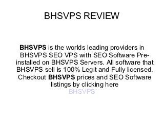 BHSVPS REVIEW


  BHSVPS is the worlds leading providers in
  BHSVPS SEO VPS with SEO Software Pre-
installed on BHSVPS Servers. All software that
BHSVPS sell is 100% Legit and Fully licensed.
 Checkout BHSVPS prices and SEO Software
             listings by clicking here
                    BHSVPS
 