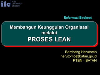 Reformasi Birokrasi

Membangun Keunggulan Organisasi
Membangun Keunggulan Organisasi
           melalui
            melalui
      PROSES LEAN
      PROSES LEAN
                     Bambang Herutomo
                   herutomo@batan.go.id
                          PTBN - BATAN
 