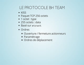 LE PROTOCOLE BH TEAM
KISS
Paquet TCP 256 octets
1 octet : type
255 octets : data
Basé sur s r c
tut
Ordres
Ouverture / fermeture actionneurs
Paramétrage
Ordres de déplacement

 
