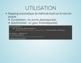 UTILISATION
Mapping automatique de méthode basé sur le nom du
paquet
TurretDetect : on_turret_detect(packet)
GotoFinished : on_goto_finished(packet)
casMOjc:
ls ybet
dfo_urtdtc(akt:
e ntre_eetpce)
pit"eevdpce,dsac=}.omtpce.itne)
rn(Rcie akt itne{"fra(aktdsac)
m_bet=MOjc(
yojc
ybet)
p=TreDtc(
urteet)
#Ti clsm_beto_urtdtc()
hs al yojc.ntre_eetp
pdsac(yojc)
.ipthm_bet

 