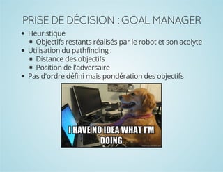PRISE DE DÉCISION : GOAL MANAGER
Heuristique
Objectifs restants réalisés par le robot et son acolyte
Utilisation du pathfinding :
Distance des objectifs
Position de l'adversaire
Pas d'ordre défini mais pondération des objectifs

 