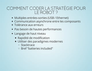 COMMENT CODER LA STRATÉGIE POUR
LE ROBOT ?
Multiples entrées-sorties (USB / Ethernet)
Communication asynchrone entre les composants
Tolérance aux erreurs
Pas besoin de hautes performances
Langage de haut niveau
Rapidité de modification
Utiliser des paradigmes modernes
Stacktrace
Bref "batteries included"

 
