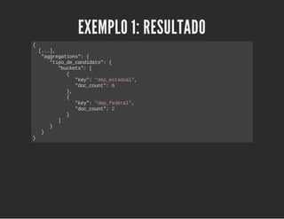 EXEMPLO 1: RESULTADO 
{ 
[...], 
"aggregations": { 
"tipo_de_candidato": { 
"buckets": [ 
{ 
"key": "dep_estadual", 
"doc_count": 6 
}, 
{ 
"key": "dep_federal", 
"doc_count": 2 
} 
] 
} 
} 
} 
 