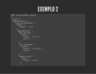 EXEMPLO 2 
POST /eleicoes2014/_search 
{ 
"size": 0, 
"aggregations": { 
"tipo_de_candidato": { 
"terms": { 
"field": "_type" 
}, 
"aggregations": { 
"por_partido": { 
"terms": { 
"field": "partido", 
"size":2 
} 
}, 
"por_coligacao": { 
"terms": { 
"field": "coligacao", 
"size":2 
} 
}, 
"numero_stats": { 
"stats": { 
"field": "numero" 
} 
} 
} 
} 
} 
} 
 