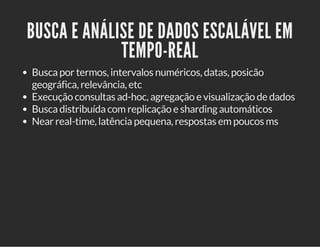 BUSCA E ANÁLISE DE DADOS ESCALÁVEL EM 
TEMPO-REAL 
Busca por termos, intervalos numéricos, datas, posicão 
geográfica, relevância, etc 
Execução consultas ad-hoc, agregação e visualização de dados 
Busca distribuída com replicação e sharding automáticos 
Near real-time, latência pequena, respostas em poucos ms 
 