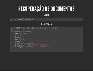 RECUPERAÇÃO DE DOCUMENTOS 
API 
GET /{index}/{type}/{id} 
Exemplo 
curl ­XGET 
'http://localhost:9200/twitter/tweet/1' 
{ 
"_index" : "twitter", 
"_type" : "tweet", 
"_id" : "1", 
"_version" : 1, 
"found": true, 
"_source" : { 
"user" : "aeciosan", 
"post_date" : "2014­08­28T14: 
00:00", 
"message" : "Testando o ElasticSearch" 
} 
}' 
 