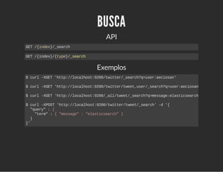 BUSCA 
API 
GET /{index}/_search 
GET /{index}/{type}/_search 
Exemplos 
$ curl ­XGET 
'http://localhost:9200/twitter/_search?q=user:aeciosan' 
$ curl ­XGET 
'http://localhost:9200/twitter/tweet,user/_search?q=user:aeciosan' 
$ curl ­XGET 
'http://localhost:9200/_all/tweet/_search?q=message:elasticsearch' 
$ curl ­XPOST 
'http://localhost:9200/twitter/tweet/_search' ­d 
'{ 
"query" : { 
"term" : { "message" : "elasticsearch" } 
} 
}' 
 