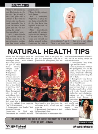 Natural fruit and veggies which are
available in this wonderful season are
amazing for health….. So for next five
days we are going to
tell you all about
these amazing
strength foods…
Today’s fruit is
Pomegranate:
Pomegranates:
Chances are you’ve
tasted pomegranates
in their newly popu-
lar juice form. And
from a heart-health
perspective, that’s
probably a good
thing. Pomegranate
juice is rich in
antioxidants (more
so than other fruit
juices)—just a cup
daily might help to
keep free radicals from oxidizing
“bad” LDL cholesterol.
1. Pomegranates Are Loaded With
Important Nutrients:
Pomegranate is filled with
Punicalagins are extremely powerful
antioxidants found in the juice and
peel of a pomegranate. They are so
powerful that pomegranate juice has
been found to have three times the
antioxidant activity of red wine and
green tea.
2. Pomegranate Has Impressive Anti-
Inflammatory Effects:
The Punicalagins in pomegranate juice
have been shown to reduce inflamma-
tion, one of the leading drivers of
many killer diseases.
3. Pomegranate May Help
Fight Prostate Cancer:
There is preliminary evidence
that pomegranate juice can be
useful in men with prostate
cancer, potentially inhibiting
cancer growth and lowering the
risk of death.
4. Pomegranate May Lower
Blood Pressure and Lowers the
risk of Heart Disease:
Regular intake of pomegranate
juice has been shown to lower
blood pressure levels in as little
as 2 weeks. Several human
studies have shown that pome-
granate can have benefits
against heart disease. It
i m p r o v e s
the choles-
terol profile and
protects LDL cho-
lesterol from
oxidative damage.
38
ÚUæCþUèØçãU‹Îè×æçâ·¤Âç˜æ·¤æÁÙßÚUèUU w®v{
ÕðÅUè Õ¿æ¥æð, ÕðÅUè ÂÉ¸Uæ¥æð
BEUTY TIPS
ÙæðÅUÑ ¥çŠæ·¤ ÁæÙ·¤æÚUè °ß´ ©Uç¿Ì âéÛææß ·ð¤ çÜ° çâÅUè âð´ÅUÚU çSÍÌ çÚUßæ§UÅUÜ ×´˜ææ ÂÚU â´Â·ü¤ ·¤ÚU â·¤Ìð ãñ´UÐ
âÂ·ü¤ âê˜æ ®|zv-y®yw®®x
Winter is still around and
our skin is going dry by
the day. We all need to
take very good care of
our skin in the winter and
the dry skin can be dam-
aged very easily. Here is
what you can do to take
great care of your skin
during this winter:
For normal to dry skin:-
1)Use a cleanser contain-
ing aloevera, cactus and
lemon. Aloevera has the
power to restore moisture
and has potent healing
properties too.
2)Keep the skin moistur-
ized, always
3)Use a sunscreen,
People like to enjoy the
sun during winter but lit-
tle do they know that
exposure to the sun can
hasten ageing.
4)Skin nourishment,
apply a skin life anti-age-
ing cream and massage it
on the skin with a little
water. Use outward and
slightly upward strokes.
Ensure that the cream is
rich in Vitamins A and E
There is no better time
than now to start taking
care of your skin!
Ruchi Rai Thakur
NATURAL HEALTH TIPS
 