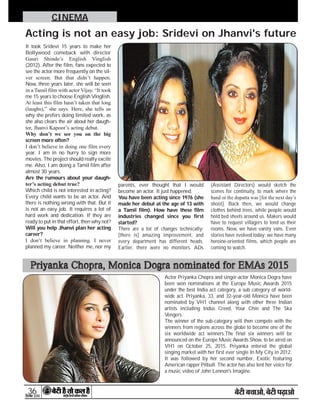 36

CINEMA
It took Sridevi 15 years to make her
Bollywood comeback with director
Gauri Shinde’s English Vinglish
(2012). After the film, fans expected to
see the actor more frequently on the sil-
ver screen. But that didn’t happen.
Now, three years later, she will be seen
in a Tamil film with actor Vijay. “It took
me 15 years to choose English Vinglish.
At least this film hasn’t taken that long
(laughs),” she says. Here, she tells us
why she prefers doing limited work, as
she also clears the air about her daugh-
ter, Jhanvi Kapoor’s acting debut.
Why don’t we see you on the big
screen more often?
I don’t believe in doing one film every
year. I am in no hurry to sign more
movies. The project should really excite
me. Also, I am doing a Tamil film after
almost 30 years.
Are the rumours about your daugh-
ter’s acting debut true?
Which child is not interested in acting?
Every child wants to be an actor. And
there is nothing wrong with that. But it
is not an easy job. It requires a lot of
hard work and dedication. If they are
ready to put in that effort, then why not?
Will you help Jhanvi plan her acting
career?
I don’t believe in planning. I never
planned my career. Neither me, nor my
parents, ever thought that I would
become an actor. It just happened.
You have been acting since 1976 (she
made her debut at the age of 13 with
a Tamil film). How have these film
industries changed since you first
started?
There are a lot of changes technically;
[there is] amazing improvement, and
every department has different heads.
Earlier, there were no monitors. ADs
(Assistant Directors) would sketch the
scenes for continuity, to mark where the
hand or the dupatta was [for the next day’s
shoot]. Back then, we would change
clothes behind trees, while people would
hold bed sheets around us. Makers would
have to request villagers to lend us their
rooms. Now, we have vanity vans. Even
stories have evolved today; we have many
heroine-oriented films, which people are
coming to watch.
Acting is not an easy job: Sridevi on Jhanvi's future
Actor Priyanka Chopra and singer-actor Monica Dogra have
been won nominations at the Europe Music Awards 2015
under the best India act category, a sub category of world-
wide act. Priyanka, 33, and 32-year-old Monica have been
nominated by VH1 channel along with other three Indian
artists including Indus Creed, Your Chin and The Ska
Vengers.
The winner of the sub-category will then compete with the
winners from regions across the globe to become one of the
six worldwide act winners.The final six winners will be
announced on the Europe Music Awards Show, to be aired on
VH1 on October 25, 2015. Priyanka entered the global
singing market with her first ever single In My City in 2012.
It was followed by her second number, Exotic featuring
American rapper Pitbull. The actor has also lent her voice for
a music video of John Lennon's Imagine.
Priyanka Chopra, Monica Dogra nominated for EMAs 2015
 