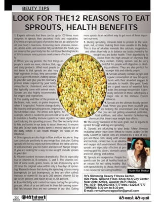 38

BEUTY TIPS
1. Experts estimate that there can be up to 100 times more
enzymes in sprouts than uncooked fruits and vegetables.
Enzymes are special types of proteins that act as catalysts for
all your body’s functions. Extracting more vitamins, miner-
als, amino acids, and essential fatty acids from the foods you
eat ensures that your body has the nutritional building blocks
of life to ensure every process works more effective-
ly.
2. When you say protein, the first things on
people’s minds are meat, chicken, fish, egg,
and dairy products. What most people do
not know is that sprouts are also very
high in protein. In fact, they can contain
up to 35 percent protein. Adding sprouts
to your diet will give you the necessary
protein intake required by your body
minus the fat, cholesterol, and calories
that typically come with animal meats.
Sprouts are also highly recommended
for vegans and vegetarians.
3. The quality and fiber of the protein in
the beans, nuts, seeds, or grains improves
when it is sprouted. Proteins change during
the soaking and sprouting process, improving
its nutritional value. The amino acid lysine, for
example, which is needed to prevent cold sores and
to maintain a healthy immune system increases signifi-
cantly during the sprouting process. The fiber not only binds
to fats and toxins in our body to escort them out, it ensures
that any fat our body breaks down is moved quickly out of
the body before it can resorb through the walls of the
intestines.
4. Since sprouts are also high in fiber and low in calorie, they
can contribute positively to any weight loss diet plan. Eating
sprouts will let you enjoy nutrients without the extra calories.
It will also make you feel fuller and stave off hunger longer.
If you are looking for a way to lose weight, include sprouts
in your diet.
5. Vitamin content increases dramatically. This is especially
true of vitamins A, B-complex, C, and E. The vitamin con-
tent of some seeds, grains, beans, or nuts increases by up to
20 times the original value within only a few days of sprout-
ing. Research shows that during the sprouting process mung
beansprouts (or just beansprouts, as they are often called)
increase in vitamin B1 by up to 285 percent, vitamin B2 by
up to 515 percent, and niacin by up to 256 percent.
6. Essential fatty acid content increases during the sprouting
process. Most of us are deficient in these fat-burning essen-
tial fats because they are not common in our diet. Eating
more sprouts is an excellent way to get more of these impor-
tant nutrients.
7. During sprouting, minerals bind to protein in the seed,
grain, nut, or bean, making them more useable in the body.
This is true of alkaline minerals like calcium, magnesium,
and others than help us to balance our body chemistry for
weight loss and better health. Their digestibility is
rooted from the high amount of enzymes that
they contain. Eating sprouts can be very
helpful for people with digestive or bloat-
ing problems. They are also perfect for
younger kids and elderly people.
8. Sprouts actually contain oxygen and
regular consumption of raw bio-genic
foods with their abundant oxygen is
valuable to health. Bio-genic foods
are a good source of essential fatty
acids (the average western diet is gen-
erally deficient in these) which play a
major role in the immune system
defences.
9. Sprouts are the ultimate locally-grown
food. When you grow them yourself you
are helping the environment and ensuring
that you are not getting unwanted pesticides,
food additives, and other harmful fat-bolstering
chemicals that thwart your weight loss efforts.
10. The energy contained in the seed, grain, nut, or legume is
ignited through soaking and sprouting.
11. Sprouts are alkalizing to your body. Many illnesses
including cancer have been linked to excess acidity in the
body. Growth of cancer cells are initiated by a lack of oxy-
gen and these cells, along with viruses
and bacteria, cannot live in an alkaline
and oxygen rich environment. Broccoli
sprouts are especially effective at pre-
venting gastritis, ulcers, stomach cancer
and even allergy and asthma.
12. Sprouts are inexpensive. People fre-
quently use the cost of healthy foods as
an excuse for not eating healthy. But,
with sprouts being so cheap, there really
is no excuse for not eating healthier.
LOOK FOR THE12 REASONS TO EAT
SPROUTS, HEALTH BENEFITS
Ruchi Rai Thakur
 