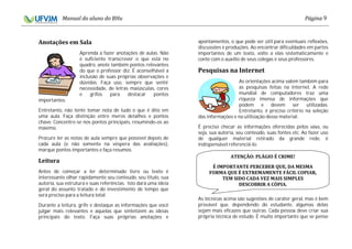 9
Aprenda a fazer anotações de aulas. Não
é suficiente transcrever o que está no
quadro, anote também pontos relevantes
do que o professor diz. É aconselhável a
inclusão de suas próprias observações e
dúvidas. Faça uso, sempre que sentir
necessidade, de letras maiúsculas, cores
e grifos para destacar pontos
importantes.
Entretanto, não tente tomar nota de tudo o que é dito em
uma aula. Faça distinção entre meros detalhes e pontos
chave. Concentre-se nos pontos principais, resumindo-os ao
máximo.
Procure ler as notas de aula sempre que possível depois de
cada aula (e não somente na véspera das avaliações),
marque pontos importantes e faça resumos.
Antes de começar a ler determinado livro ou texto é
interessante olhar rapidamente seu conteúdo, seu título, sua
autoria, sua estrutura e suas referências. Isto dará uma ideia
geral do assunto tratado e do investimento de tempo que
será preciso para a leitura total.
Durante a leitura, grife e destaque as informações que você
julgar mais relevantes e aquelas que sintetizem as ideias
principais do texto. Faça suas próprias anotações e
apontamentos, o que pode ser útil para eventuais reflexões,
discussões e produções. Ao encontrar dificuldades em partes
importantes de um texto, volte a elas sistematicamente e
conte com o auxílio de seus colegas e seus professores.
As orientações acima valem também para
as pesquisas feitas na Internet. A rede
mundial de computadores traz uma
riqueza imensa de informações que
podem e devem ser utilizadas.
Entretanto, é preciso critério na seleção
das informações e na utilização desse material.
É preciso checar as informações oferecidas pelos , ou
seja, sua autoria, seu conteúdo, suas fontes etc. Ao fazer uso
de qualquer material retirado da grande rede, é
indispensável referenciá-lo.
As técnicas acima são sugestões de caráter geral, mas é bem
provável que, dependendo do estudante, algumas delas
sejam mais eficazes que outras. Cada pessoa deve criar sua
própria técnica de estudo. É muito importante que se pense
 