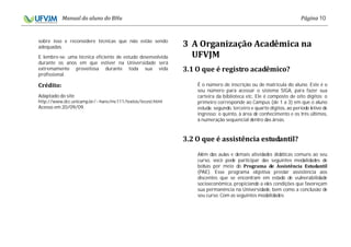 10
sobre isso e reconsidere técnicas que não estão sendo
adequadas.
E lembre-se: uma técnica eficiente de estudo desenvolvida
durante os anos em que estiver na Universidade será
extremamente proveitosa durante toda sua vida
profissional.
Adaptado do site
http://www.dcc.unicamp.br/~hans/mc111/textos/tecest.html
Acesso em 20/09/09.
É o número de inscrição ou de matrícula do aluno. Este é o
seu número para acessar o sistema SIGA, para fazer sua
carteira da biblioteca etc. Ele é composto de oito dígitos: o
primeiro corresponde ao Campus (de 1 a 3) em que o aluno
estuda; segundo, terceiro e quarto dígitos, ao período letivo de
ingresso; o quinto, à área de conhecimento e os três últimos,
à numeração sequencial dentro das áreas.
Além das aulas e demais atividades didáticas comuns ao seu
curso, você pode participar das seguintes modalidades de
bolsas por meio do
(PAE). Esse programa objetiva prestar assistência aos
discentes que se encontram em estado de vulnerabilidade
socioeconômica, propiciando a eles condições que favoreçam
sua permanência na Universidade, bem como a conclusão de
seu curso. Com as seguintes modalidades:
 