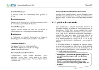 11
O discente recebe uma alimentação diária gratuita na
UFVJM.
Depósito bancário mensal com valor fixo, visando ao custeio
do transporte ou alimentação do discente.
Depósito bancário mensal com valor fixo para auxílio no
custeio da tarifa do transporte público para o campus.
A Pró-Reitoria de Assuntos Comunitários e Estudantis
(PROACE) se responsabiliza pela assistência estudantil.
Prof. Herton Helder Rocha Pires
Crislaine da Silva Borges
proace@ufvjm.edu.br
Cirurgiã-Dentista: Telma Geralda Aparecida Câmara
Rodrigues; Clínico Geral: Carlos Roberto de Mattos;
Psiquiatra: Fabrício Garcia Lopes; Técnica em Enfermagem:
Creuza Miranda.
Assistente Social: Sanzia Fernandes Barroso; Pedagoga: Renata
Maria Moreira da Silva Cordeiro; Psicólogo: Alexandre Henrique
Amado da Matta; Terapeuta Ocupacional: Vânia Maria Fernandes
Nunes.
Nessa modalidade, o discente desenvolve 12 horas de
atividades semanais na UFVJM, em instituições públicas de
Diamantina e Teófilo Otoni ou das cidades onde reside,
visando a um atendimento às atividades de cunho coletivo e
social. Estas terão o objetivo de desenvolver habilidades e
competências importantes para a formação integral do
bolsista, promovendo sua capacitação profissional. Elas
serão supervisionadas por servidores da UFVJM ou por
profissionais das instituições públicas, sob a coordenação da
PROACE.
As atividades inerentes ao programa, em hipótese alguma,
geram vínculo empregatício. Além disso, o aluno não pode
acumular outra bolsa proveniente da Instituição ou de
outros órgãos de financiamento, assim como gerar prejuízos
à formação acadêmica do bolsista.
 