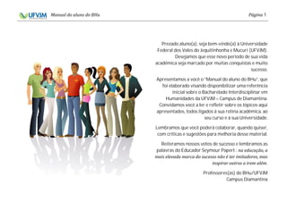 1
Prezado aluno(a), seja bem-vindo(a) à Universidade
Federal dos Vales do Jequitinhonha e Mucuri (UFVJM).
Desejamos que esse novo período de sua vida
acadêmica seja marcado por muitas conquistas e muito
sucesso.
Apresentamos a você o “Manual do aluno do BHu”, que
foi elaborado visando disponibilizar uma referência
inicial sobre o Bacharelado Interdisciplinar em
Humanidades da UFVJM – Campus de Diamantina.
Convidamos você a ler e refletir sobre os tópicos aqui
apresentados, todos ligados à sua rotina acadêmica, ao
seu curso e à sua Universidade.
Lembramos que você poderá colaborar, quando quiser,
com críticas e sugestões para melhoria desse material.
Reiteramos nossos votos de sucesso e lembramos as
palavras do Educador Seymour Papert :
.
Professores(as) do BHu/UFVJM
Campus Diamantina
 