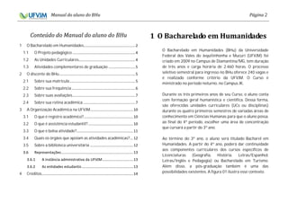 2
1 O Bacharelado em Humanidades
1.1 O Projeto pedagógico
1.2 As Unidades Curriculares
1.3 Atividades complementares de graduação
2 O discente do BHu
2.1 Sobre sua matrícula
2.2 Sobre sua frequência
2.3 Sobre suas avaliações
2.4 Sobre sua rotina acadêmica
3 A Organização Acadêmica na UFVJM
3.1 O que é registro acadêmico?
3.2 O que é assistência estudantil?
3.3 O que é bolsa atividade?
3.4 Quais os órgãos que apoiam as atividades acadêmicas?
3.5 Sobre a biblioteca universitária
4 Créditos
O Bacharelado em Humanidades (BHu) da Universidade
Federal dos Vales do Jequitinhonha e Mucuri (UFVJM) foi
criado em 2009 no Campus de Diamantina/MG, tem duração
de três anos e carga horária de 2.460 horas. O processo
seletivo semestral para ingresso no BHu oferece 240 vagas e
é realizado conforme critério da UFVJM. O Curso é
ministrado no período noturno, no Campus JK.
Durante os três primeiros anos de seu Curso, o aluno conta
com formação geral humanística e científica. Dessa forma,
são oferecidas unidades curriculares (UCs ou disciplinas)
durante os quatro primeiros semestres de variadas áreas de
conhecimento em Ciências Humanas para que o aluno possa,
ao final do 4º período, escolher uma área de concentração
que cursará a partir do 3º ano.
Ao término do 3º ano, o aluno será titulado Bacharel em
Humanidades. A partir do 4º ano, poderá dar continuidade
aos componentes curriculares dos cursos específicos de
Licenciaturas (Geografia, História, Letras/Espanhol,
Letras/Inglês e Pedagogia) ou Bacharelado em Turismo.
Além disso, a pós-graduação também é uma das
possibilidades existentes. A figura 01 ilustra esse contexto.
 