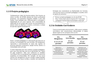 4
Cotidianamente, todos nós fazemos planos. Você mesmo, ao
entrar no BHu, da UFVJM, planeja um futuro profissional
promissor, sua autonomia enquanto cidadão e uma vida
melhor. Essa realidade não é diferente para a concepção e
implantação de um curso superior. Daí a necessidade da
elaboração de um projeto que norteie seu funcionamento e
deixem claros os objetivos, o cenário, a estrutura, o campo
de ação dos sujeitos envolvidos etc.
Assim, o projeto pedagógico é o documento que descreve as
normas e as atividades do curso do BHu. Ele fundamenta,
representa e instrumentaliza as ações dos sujeitos no
processo educativo: professores, equipe técnica, alunos e a
comunidade como um todo.
É muito importante que você conheça o projeto pedagógico,
pois é por meio dele que você vai se aprofundar nas “regras
do jogo acadêmico”. Nele você conhecerá as unidades
curriculares (UCs ou disciplinas) que compõem seu percurso
acadêmico na Universidade. Por exemplo, em seu Curso
existem UCs obrigatórias, de livre escolha e opção limitada.
Para nortear seu futuro no BHu e escolher seu caminho de
formação nas Licenciaturas ou Bacharelado em Turismo,
você terá de recorrer ao projeto pedagógico e escolher entre
as opções ali existentes.
Como já mencionado anteriormente, o BHu possui unidades
curriculares com características diferenciadas. A tabela
abaixo expõe as três variações entre as UCs:
Objetivam a
fundamentação e a
construção de
conceitos básicos para
os profissionais da
área de humanidades.
Possibilitam ao
aluno um trânsito
entre as diversas
áreas de
conhecimento do
BHu.
Destinam-se ao
aprofundamento dos
conceitos da área
específica que o aluno
irá optar (Geografia,
História, Letras Inglês
ou Espanhol,
Pedagogia, Turismo).
Acesse o projeto pedagógico no site da UFVJM:
http://www.ufvjm.edu.br/arquivos/81/16/projeto
-pedagogico-bacharelado-humanidades-ufvjm.pdf
 