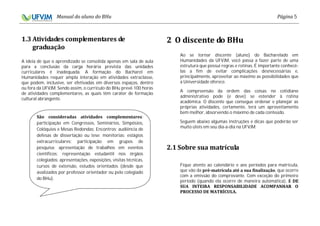 5
A ideia de que o aprendizado se consolida apenas em sala de aula
para a conclusão da carga horária prevista das unidades
curriculares é inadequada. A formação do Bacharel em
Humanidades requer ampla interação em atividades extraclasse,
que podem, inclusive, ser efetivadas em diversos espaços, dentro
ou fora da UFVJM. Sendo assim, o currículo do BHu prevê 100 horas
de atividades complementares, as quais têm caráter de formação
cultural abrangente.
Ao se tornar discente (aluno) do Bacharelado em
Humanidades da UFVJM, você passa a fazer parte de uma
estrutura que possui regras e rotinas. É importante conhecê-
las a fim de evitar complicações desnecessárias e,
principalmente, aproveitar ao máximo as possibilidades que
a Universidade oferece.
A compreensão da ordem das coisas no cotidiano
administrativo pode (e deve) se estender à rotina
acadêmica. O discente que consegue ordenar e planejar as
próprias atividades, certamente, terá um aproveitamento
bem melhor, absorvendo o máximo de cada conteúdo.
Seguem abaixo algumas instruções e dicas que poderão ser
muito úteis em seu dia-a-dia na UFVJM:
Fique atento ao calendário e aos períodos para matrícula,
que vão da , que ocorre
com a emissão do comprovante. Com exceção do primeiro
período (quando ela ocorre de maneira automática),
:
participação em Congressos, Seminários, Simpósios,
Colóquios e Mesas Redondas; Encontros; audiência de
defesas de dissertação ou tese; monitorias; estágios
extracurriculares; participação em grupos de
pesquisa; apresentação de trabalhos em eventos
científicos; representação estudantil nos órgãos
colegiados; apresentações, exposições, visitas técnicas,
cursos de extensão, estudos orientados (desde que
avalizados por professor orientador ou pelo colegiado
do BHu).
 