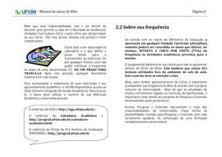 6
Mais que uma responsabilidade, isso é um direito do
discente, pois permite a cada um a liberdade de escolha por
Unidades Curriculares (UCs) e pelo ritmo que deseja impor
ao seu Curso. Por isso, preste atenção nos prazos e evite
complicações.
Outra data a ser observada no
calendário é a que define o
prazo limite para o
trancamento da matrícula. Se,
por qualquer motivo, você não
puder continuar a frequentar
as aulas de uma determinada UC,
. Após este período, qualquer desistência
implicará em reprovação.
Para acompanhar o andamento de suas matrículas e seu
aproveitamento acadêmico, a UFVJM disponibiliza acesso ao
SIGA (Sistema Integrado de Gestão Acadêmica). Para acessá-
lo, o aluno deve utilizar o número de sua Matrícula
Acadêmica e uma senha pessoal.
De acordo com as regras do Ministério da Educação,
É fundamental administrar sua rotina para não se aproximar
demais do limite de faltas.
Aliás, para melhor aproveitamento do Curso, é importante
acompanhar sua frequência no BHu de acordo com o próprio
conceito de Universidade. Mais do que às atividades de
ensino estritamente ligadas ao currículo do Bacharelado, é
importante estar atento aos projetos de Pesquisa e Extensão
desenvolvidos pelos professores.
Ensino, Pesquisa e Extensão representam o tripé das
responsabilidades da Universidade. Fique atento às
possibilidades trazidas pela Pesquisa e Extensão, pois elas
certamente ajudarão na construção de uma formação
verdadeiramente universitária.
O endereço do SIGA é
O endereço do é
O endereço do Portal da Pro Reitoria de Graduação
(PROGRAD) é
 