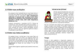 7
As avaliações serão realizadas durante os períodos letivos e
de acordo com o plano de ensino apresentado pelo professor
responsável pela UC (disciplina).
Conhecer previamente o calendário da UC e formas de
avaliação que serão utilizadas pelos professores ajudará – e
muito – na construção de seu próprio calendário, a fim de
evitar acúmulos de estudo e outras dificuldades. Procure
planejar o semestre, pois isso significará ganho de tempo e
de qualidade no aprendizado.
De qualquer forma, é normal que o novo aluno fique um
pouco perdido quanto ao ritmo e às exigências dentro da
Universidade, pois eles são bastante diferentes dos que
caracterizam o Ensino Médio. Por isso, é importante lembrar
que essa é uma nova fase da sua vida, que exige uma
em relação aos seus estudos e à sua vida
acadêmica.
Seguem abaixo algumas sugestões para auxiliá-lo nesta nova
fase:
Um dos aspectos fundamentais para uma
vivência acadêmica tranquila é executar
regularmente os trabalhos solicitados.
Parece uma orientação óbvia, mas ela é
muito importante. Um ritmo constante de
estudos, por exemplo, pode evitar os
acúmulos de leituras e de atividades que
sobrecarregam muitos alunos durante o
semestre e, especialmente, no período de avaliações.
Por isso, o estudante deve dedicar parte significativa de seu
tempo e energia a seus estudos. É necessário também ter
consciência de que as aulas, isoladamente, não asseguram de
maneira integral a aprendizagem. Alguns de seus objetivos
seriam: expor conceitos fundamentais para construir bases
críticas sobre os temas abordados, propiciar uma reflexão
sobre os conteúdos abordados, construir relações com
outros conhecimentos etc.
Durante a vida acadêmica é importante organizar os
estudos, gerenciando o tempo de uma semana para outra, de
um mês para outro, com o objetivo de cumprir as leituras e
os trabalhos exigidos no semestre. Dessa forma, é necessário
separar um momento para as leituras dos textos das várias
UCs para conseguir terminar suas tarefas nos prazos
estabelecidos e ter certeza de que o tempo será bem
utilizado.
 