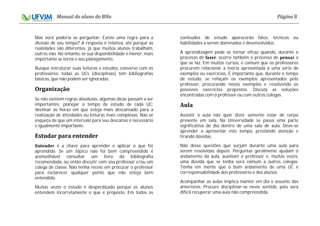 8
Mas você poderia se perguntar: Existe uma regra para a
divisão de seu tempo? A resposta é relativa, até porque as
realidades são diferentes, já que muitos alunos trabalham,
outros não. No entanto, se sua disponibilidade é menor, mais
importante se torna o seu planejamento.
Busque estruturar suas leituras e estudos, converse com os
professores: todas as UCs (disciplinas) têm bibliografias
básicas, que não podem ser ignoradas.
Se não existem regras absolutas, algumas dicas passam a ser
importantes: planejar o tempo de estudo de cada UC;
destinar as horas em que esteja mais descansado para a
realização de atividades ou leituras mais complexas. Não se
esqueça de que um intervalo para seu descanso é necessário
e igualmente importante.
é a chave para aprender e aplicar o que foi
aprendido. Se um tópico não foi bem compreendido é
aconselhável consultar um livro da bibliografia
recomendada, ou então discutir com seu professor e/ou um
colega de classe. Não tenha receio em procurar o professor
para esclarecer qualquer ponto que não esteja bem
entendido.
Muitas vezes o estudo é desperdiçado porque os alunos
entendem incorretamente o que é proposto. Em todos os
conteúdos de estudo aparecerão fatos, técnicas ou
habilidades a serem dominados e desenvolvidos.
A aprendizagem pode se tornar eficaz quando, durante o
processo de , ocorre também o processo de o
que se faz. Em muitos cursos, é comum que os professores
procurem relacionar a teoria apresentada a uma série de
exemplos ou exercícios. É importante que, durante o tempo
de estudo, se refaçam os exemplos apresentados pelo
professor, procurando novos exemplos e resolvendo os
possíveis exercícios propostos. Discuta as soluções
encontradas com o professor ou com outros colegas.
Assistir à aula não quer dizer somente estar de corpo
presente em sala. Na Universidade se passa uma parte
significativa do dia dentro de uma sala de aula. Deve-se
aprender a aproveitar este tempo, prestando atenção e
tirando dúvidas.
Não deixe questões que surjam durante uma aula para
serem resolvidas depois. Perguntas geralmente ajudam o
andamento da aula, auxiliam o professor e, muitas vezes,
uma dúvida que se tenha será comum a outros colegas.
Tenha em mente que o bom andamento de uma UC é
corresponsabilidade dos professores e dos alunos.
Acompanhar as aulas implica manter em dia o assunto das
anteriores. Procure disciplinar-se neste sentido, pois será
difícil recuperar uma aula não compreendida.
 