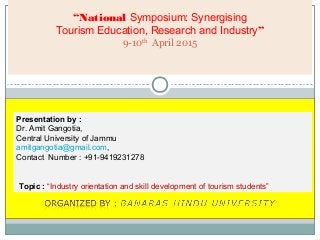 “National Symposium: Synergising
Tourism Education, Research and Industry”
9-10th
April 2015
Presentation by :
Dr. Amit Gangotia,
Central University of Jammu
amitgangotia@gmail.com,
Contact Number : +91-9419231278
Topic : “Industry orientation and skill development of tourism students”
 