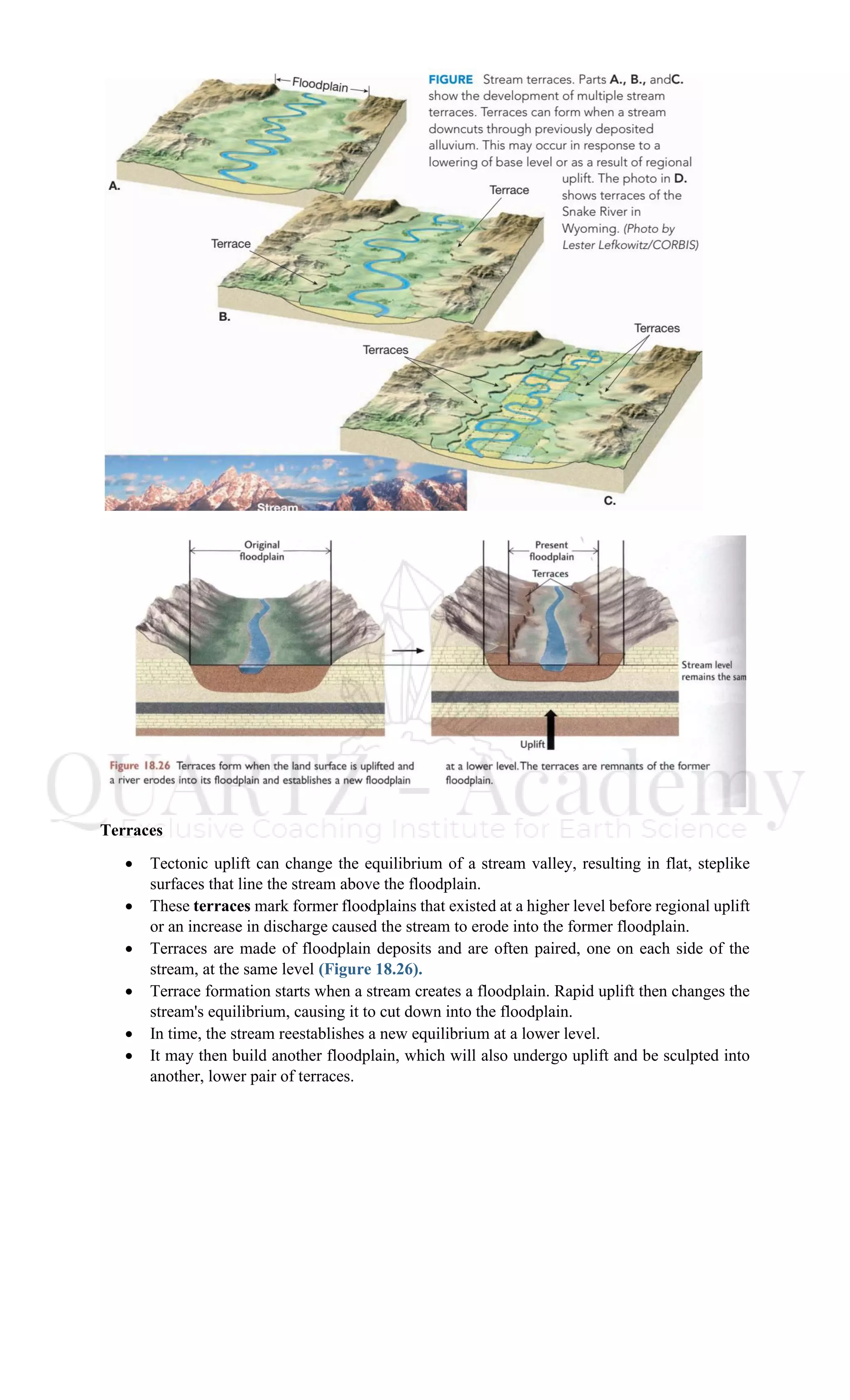 Terraces
• Tectonic uplift can change the equilibrium of a stream valley, resulting in flat, steplike
surfaces that line the stream above the floodplain.
• These terraces mark former floodplains that existed at a higher level before regional uplift
or an increase in discharge caused the stream to erode into the former floodplain.
• Terraces are made of floodplain deposits and are often paired, one on each side of the
stream, at the same level (Figure 18.26).
• Terrace formation starts when a stream creates a floodplain. Rapid uplift then changes the
stream's equilibrium, causing it to cut down into the floodplain.
• In time, the stream reestablishes a new equilibrium at a lower level.
• It may then build another floodplain, which will also undergo uplift and be sculpted into
another, lower pair of terraces.
 