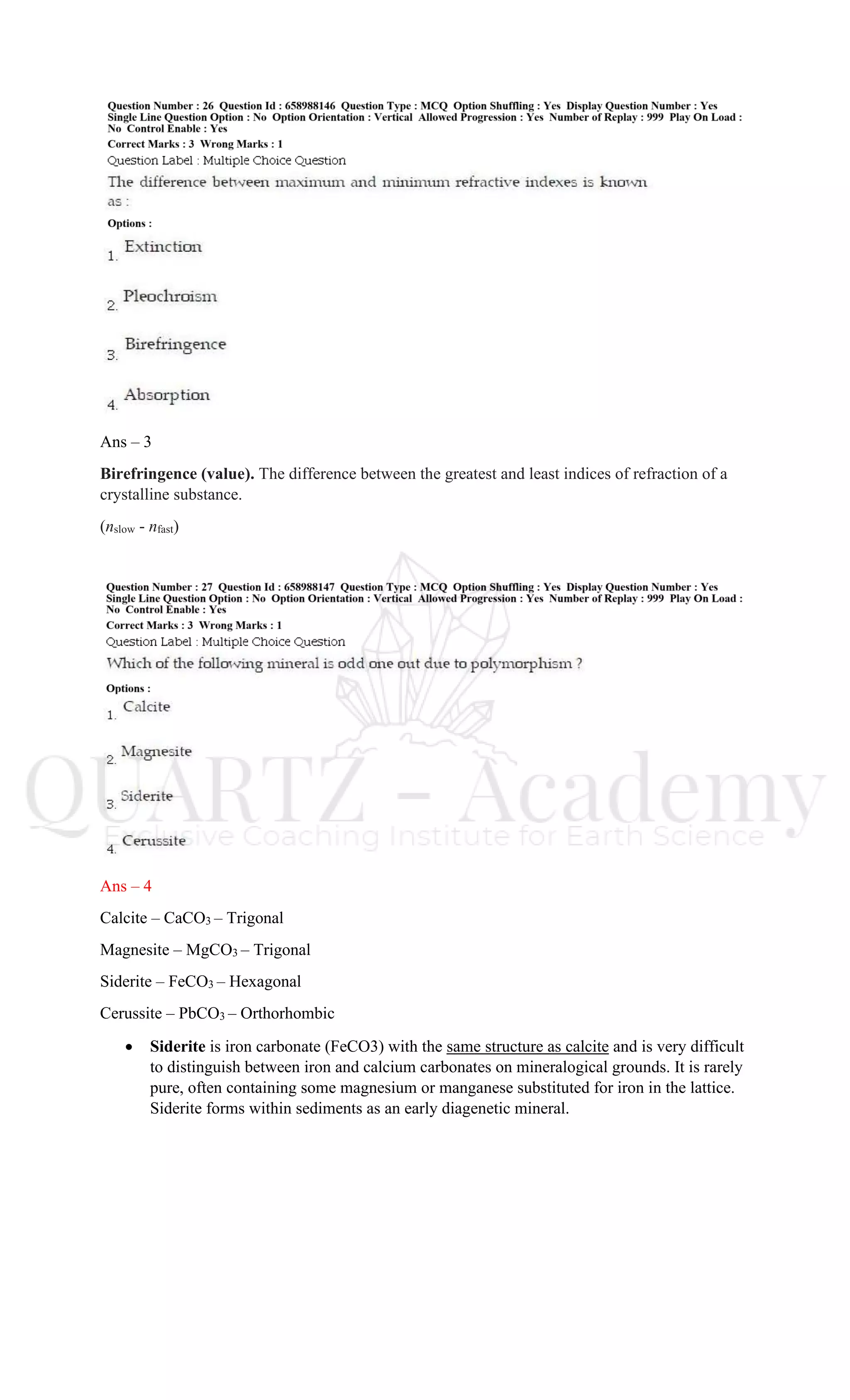 Ans – 3
Birefringence (value). The difference between the greatest and least indices of refraction of a
crystalline substance.
(nslow - nfast)
Ans – 4
Calcite – CaCO3 – Trigonal
Magnesite – MgCO3 – Trigonal
Siderite – FeCO3 – Hexagonal
Cerussite – PbCO3 – Orthorhombic
• Siderite is iron carbonate (FeCO3) with the same structure as calcite and is very difficult
to distinguish between iron and calcium carbonates on mineralogical grounds. It is rarely
pure, often containing some magnesium or manganese substituted for iron in the lattice.
Siderite forms within sediments as an early diagenetic mineral.
 
