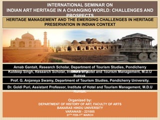 INTERNATIONAL SEMINAR ON
INDIAN ART HERITAGE IN A CHANGING WORLD: CHALLENGES AND
PROSPECTS
Organized by:
DEPARTMENT OF HISTORY OF ART, FACULTY OF ARTS
BANARAS HINDU UNIVERSITY
VARANASI - 221005
27TH FEB-1ST MARCH
HERITAGE MANAGEMENT AND THE EMERGING CHALLENGES IN HERITAGE
PRESERVATION IN INDIAN CONTEXT
Kuldeep Singh, Research Scholar, Institute of Hotel and Tourism Management, M.D.U
Rohtak.
Arnab Gantait, Research Scholar, Department of Tourism Studies, Pondicherry
University.
Dr. Goldi Puri, Assistant Professor, Institute of Hotel and Tourism Management, M.D.U
Rohtak.
Prof. G. Anjaneya Swamy, Department of Tourism Studies, Pondicherry University.
 
