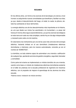 x
RESUMEN
En los últimos años, con forme a los avances de la tecnología y la ciencia, el ser
humano va adquiriendo nuevas comodidades que benefician y facilitan sus días;
ya que, desde el descubrimiento del fuego, el metal, la rueda, la pólvora, etc.
todo fue cambiando en favor del hombre.
La energía eléctrica una de los descubrimientos más importantes en la historia,
es uno que desde sus inicios fue asombrado a la humanidad, y a pesar del
transcurrir de los años sigue sorprendiéndonos, ya que los avances tecnológicos
en esta rama son cada vez más complejos, siendo hoy en día algo indispensable
y necesario para cada uno de nosotros.
En esta tesina nos inclinaremos por uno de los usos más comunes de la energía
eléctrica, haciendo énfasis en el uso domiciliario (instalaciones eléctricas
domiciliarias o interiores), pero de manera automatizada, conocida ya con el
nombre de “DOMOTICA”.
La domótica, es todo sistema capaz de automatizar una vivienda o edificación
de cualquier tipo, aportando servicios de gestión energética, seguridad, bienestar
y comodidad.
Como parte de la tesina se implementará un módulo domótico de una vivienda,
usando como base un módulo de instalaciones eléctricas domiciliarias existente
en el taller de prácticas de la escuela profesional de ingeniería de mecánica
eléctrica, con el propósito de mejorar el aprendizaje de los alumnos de dicha
escuela.
Palabras claves: instalación de módulo domótica
 