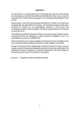 xi
ABSTRACT
In recent years, in line with advances in technology and science, human beings
are acquiring new comforts that benefit and facilitate their days; since, since the
discovery of fire, metal, wheel, gunpowder, etc. everything was changing in favor
of man.
Electric power, one of the most important discoveries in history, is one that from
its beginnings was astonished to humanity, and despite the passing of the years
continues to surprise us, as technological advances in this branch are
increasingly complex, being nowadays something indispensable and necessary
for each one of us.
In this thesis we will lean towards one of the most common uses of electric power,
emphasizing home use (domestic or indoor electrical installations), but in an
automated way, known as "DOMOTICA".
Home automation is any system capable of automating a home or building of any
kind, providing energy management services, safety, welfare and comfort.
As part of the thesis will be implemented a domotic module of a house, using as
a base a module of electrical installations existing in the practice workshop of the
professional school of electrical mechanical engineering, with the purpose of
improving the learning of the students of said school.
Keywords: installation of home automation module
 