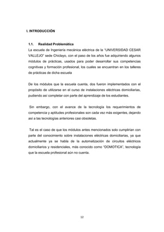 12
I. INTRODUCCIÓN
1.1. Realidad Problemática
La escuela de Ingeniería mecánica eléctrica de la “UNIVERSIDAD CESAR
VALLEJO” sede Chiclayo, con el paso de los años fue adquiriendo algunos
módulos de prácticas, usados para poder desarrollar sus competencias
cognitivas y formación profesional, los cuales se encuentran en los talleres
de prácticas de dicha escuela
De los módulos que la escuela cuenta, dos fueron implementados con el
propósito de utilizarse en el curso de instalaciones eléctricas domiciliarias,
pudiendo así completar con parte del aprendizaje de los estudiantes.
Sin embargo, con el avance de la tecnología los requerimientos de
competencia y aptitudes profesionales son cada vez más exigentes, dejando
así a las tecnologías anteriores casi obsoletas.
Tal es el caso de que los módulos antes mencionados solo cumplirían con
parte del conocimiento sobre instalaciones eléctricas domiciliarias, ya que
actualmente ya se habla de la automatización de circuitos eléctricos
domiciliarios y residenciales, más conocido como “DOMOTICA”, tecnología
que la escuela profesional aún no cuenta.
 