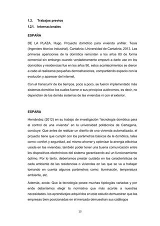 13
1.2. Trabajos previos
1.2.1. Internacionales
ESPAÑA
DE LA PLAZA, Hugo. Proyecto domótico para vivienda unifilar. Tesis
(Ingeniero técnico industrial). Cantabria: Universidad de Cantabria, 2013. Las
primeras apariciones de la domótica remontan a los años 80 de forma
comercial sin embargo cuando verdaderamente empezó a darle uso en los
domicilios y residencias fue en los años 90, estos acontecimientos se dieron
a cabo al realizarse pequeñas demostraciones, compartiendo espacio con la
evolución y aparecer del internet.
Con el transcurrir de los tiempos, poco a poco, se fueron implementado más
sistemas domótico los cuales fueron e sus principios autónomos, es decir, no
dependían de los demás sistemas de las viviendas ni con el exterior.
ESPAÑA
Hernández (2012) en su trabajo de investigación “tecnología domótica para
el control de una vivienda” en la universidad politécnica de Cartagena,
concluye: Que antes de realizar un diseño de una vivienda automatizada, el
proyecto tiene que cumplir con los parámetros básicos de la domótica, tales
como: confort y seguridad, así mismo ahorrar y optimizar la anergia eléctrica
usada en las viviendas, también poder tener una buena comunicación entre
los dispositivos electrónicos del sistema garantizando así un funcionamiento
óptimo. Por lo tanto, deberíamos prestar cuidado en las características de
cada ambiente de las residencias o viviendas en las que se va a trabajar
tomando en cuenta algunos parámetros como: iluminación, temperatura
ambiente, etc.
Además, acota: Que la tecnología posee muchas tipologías variadas y por
ende deberíamos elegir la normativa que más acorde a nuestras
necesidades. los aprendizajes adquiridos en este estudio demuestran que las
empresas bien posicionadas en el mercado demuestran sus catálogos
 