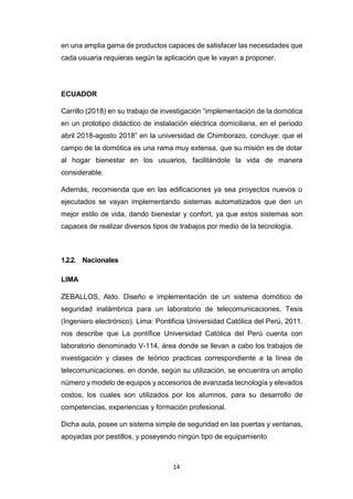14
en una amplia gama de productos capaces de satisfacer las necesidades que
cada usuaria requieras según la aplicación que le vayan a proponer.
ECUADOR
Carrillo (2018) en su trabajo de investigación “implementación de la domótica
en un prototipo didáctico de instalación eléctrica domiciliaria, en el periodo
abril 2018-agosto 2018” en la universidad de Chimborazo, concluye: que el
campo de la domótica es una rama muy extensa, que su misión es de dotar
al hogar bienestar en los usuarios, facilitándole la vida de manera
considerable.
Además, recomienda que en las edificaciones ya sea proyectos nuevos o
ejecutados se vayan implementando sistemas automatizados que den un
mejor estilo de vida, dando bienestar y confort, ya que estos sistemas son
capaces de realizar diversos tipos de trabajos por medio de la tecnología.
1.2.2. Nacionales
LIMA
ZEBALLOS, Aldo. Diseño e implementación de un sistema domótico de
seguridad inalámbrica para un laboratorio de telecomunicaciones. Tesis
(Ingeniero electrónico). Lima: Pontificia Universidad Católica del Perú, 2011.
nos describe que La pontífice Universidad Católica del Perú cuenta con
laboratorio denominado V-114, área donde se llevan a cabo los trabajos de
investigación y clases de teórico practicas correspondiente a la línea de
telecomunicaciones, en donde, según su utilización, se encuentra un amplio
número y modelo de equipos y accesorios de avanzada tecnología y elevados
costos, los cuales son utilizados por los alumnos, para su desarrollo de
competencias, experiencias y formación profesional.
Dicha aula, posee un sistema simple de seguridad en las puertas y ventanas,
apoyadas por pestillos, y poseyendo ningún tipo de equipamiento
 