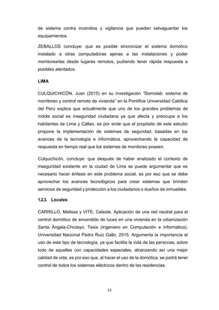 15
de sistema contra incendios y vigilancia que puedan salvaguardar los
equipamientos.
ZEBALLOS concluye: que es posible sincronizar el sistema domótico
instalado a otras computadoras ajenas a las instalaciones y poder
monitorearlas desde lugares remotos, pudiendo tener rápida respuesta a
posibles atentados.
LIMA
CULQUICHICÓN, Juan (2015) en su investigación “Domolab: sistema de
monitoreo y control remoto de vivienda” en la Pontífice Universidad Católica
del Perú explica que actualmente que uno de los grandes problemas de
índole social es inseguridad ciudadana ya que afecta y preocupa a los
habitantes de Lima y Callao, es por ende que el propósito de este estudio
propone la implementación de sistemas de seguridad, basadas en los
avances de la tecnología e informática, aprovechando la capacidad de
respuesta en tiempo real que los sistemas de monitoreo poseen.
Culquichicón, concluye: que después de haber analizado el contexto de
inseguridad existente en la ciudad de Lima se puede argumentar que es
necesario hacer énfasis en este problema social, es por eso que se debe
aprovechar los avances tecnológicos para crear sistemas que brinden
servicios de seguridad y protección a los ciudadanos o dueños de inmuebles.
1.2.3. Locales
CARRILLO, Melissa y VITE, Celeste. Aplicación de una red neutral para el
control domótico de encendido de luces en una vivienda en la urbanización
Santa Ángela-Chiclayo. Tesis (Ingeniero en Computación e Informática).
Universidad Nacional Pedro Ruiz Gallo, 2015. Argumenta la importancia el
uso de este tipo de tecnología, ya que facilita la vida de las personas, sobre
todo de aquellas con capacidades especiales, alcanzando así una mejor
calidad de vida, es por eso que, al hacer el uso de la domótica, se podrá tener
control de todos los sistemas eléctricos dentro de las residencias.
 